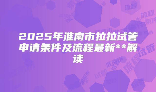 2025年淮南市拉拉试管申请条件及流程最新**解读