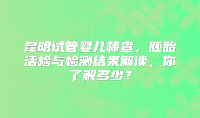 昆明试管婴儿筛查,胚胎活检与检测结果解读,你了解多少?