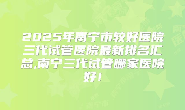 2025年南宁市较好医院三代试管医院最新排名汇总,南宁三代试管哪家医院好!