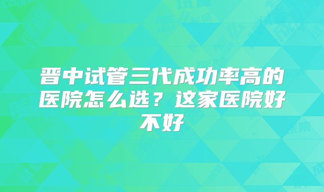 晋中试管三代成功率高的医院怎么选？这家医院好不好
