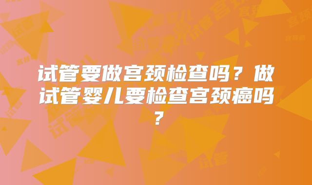 试管要做宫颈检查吗?做试管婴儿要检查宫颈癌吗?