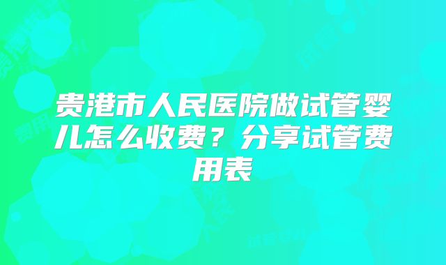 贵港市人民医院做试管婴儿怎么收费?分享试管费用表