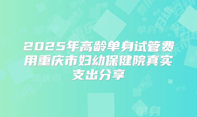 2025年高龄单身试管费用重庆市妇幼保健院真实支出分享