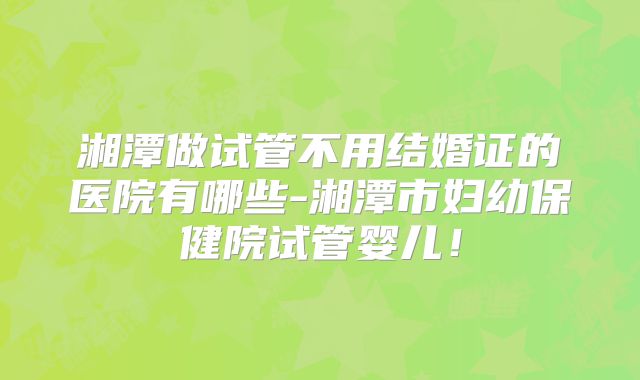 湘潭做试管不用结婚证的医院有哪些-湘潭市妇幼保健院试管婴儿!