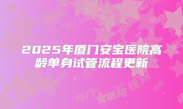 2025年厦门安宝医院高龄单身试管流程更新