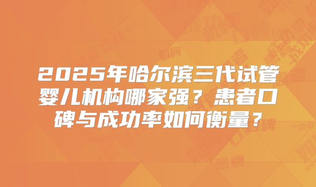2025年哈尔滨三代试管婴儿机构哪家强？患者口碑与成功率如何衡量？