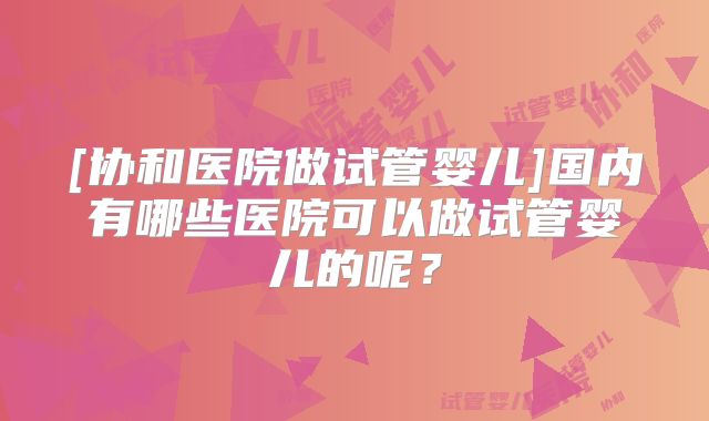 [协和医院做试管婴儿]国内有哪些医院可以做试管婴儿的呢？