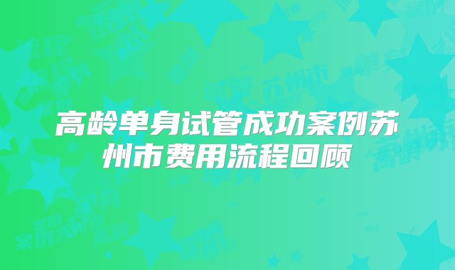 高龄单身试管成功案例苏州市费用流程回顾