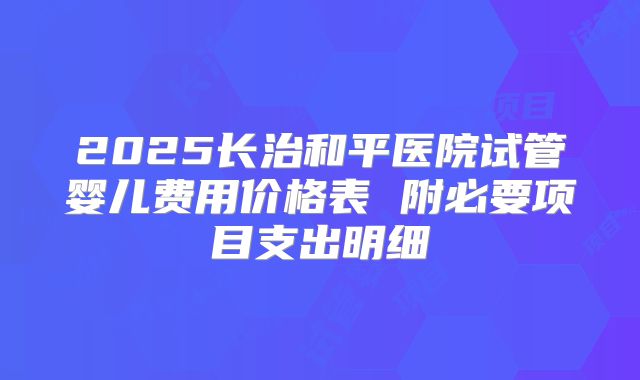 2025长治和平医院试管婴儿费用价格表 附必要项目支出明细