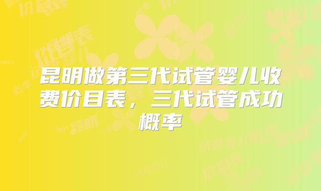 昆明做第三代试管婴儿收费价目表，三代试管成功概率