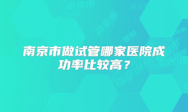 南京市做试管哪家医院成功率比较高?