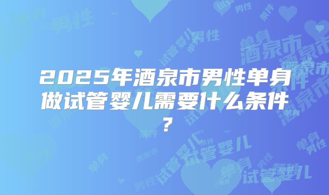2025年酒泉市男性单身做试管婴儿需要什么条件?