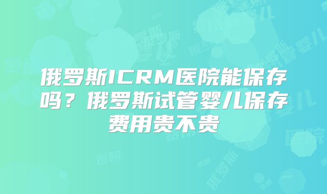俄罗斯ICRM医院能保存吗?俄罗斯试管婴儿保存费用贵不贵