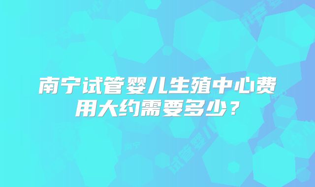 南宁试管婴儿生殖中心费用大约需要多少?