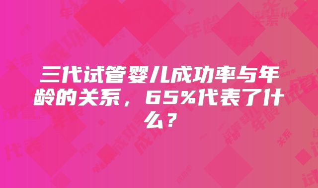 三代试管婴儿成功率与年龄的关系，65%代表了什么？