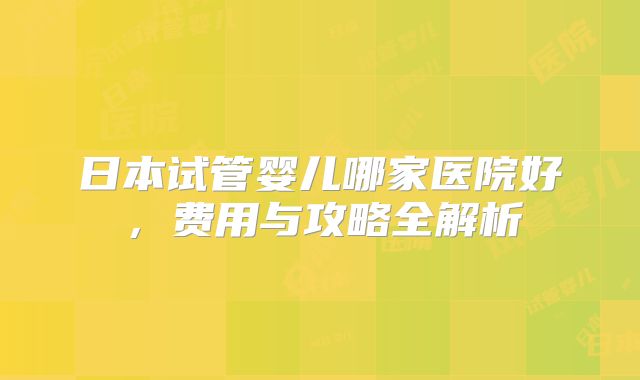 日本试管婴儿哪家医院好,费用与攻略全解析