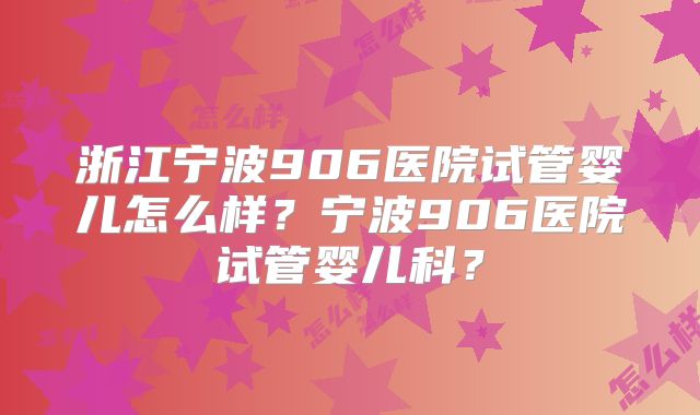 浙江宁波906医院试管婴儿怎么样？宁波906医院试管婴儿科？