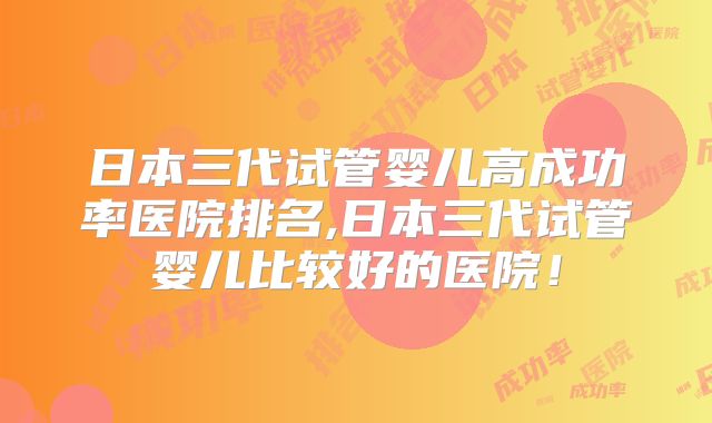 日本三代试管婴儿高成功率医院排名,日本三代试管婴儿比较好的医院!