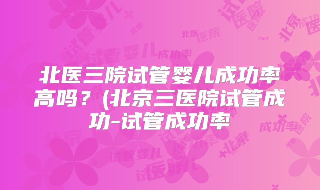 北医三院试管婴儿成功率高吗？(北京三医院试管成功-试管成功率