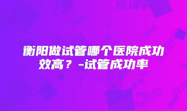 衡阳做试管哪个医院成功效高？-试管成功率