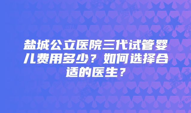 盐城公立医院三代试管婴儿费用多少?如何选择合适的医生?