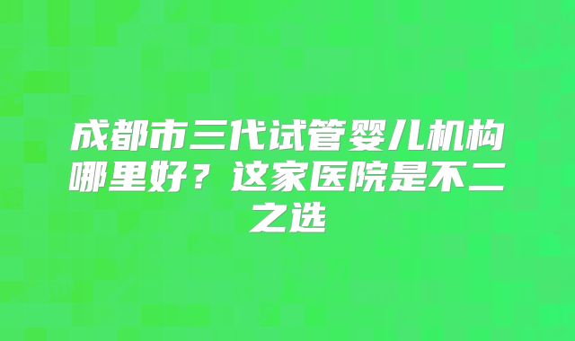 成都市三代试管婴儿机构哪里好？这家医院是不二之选