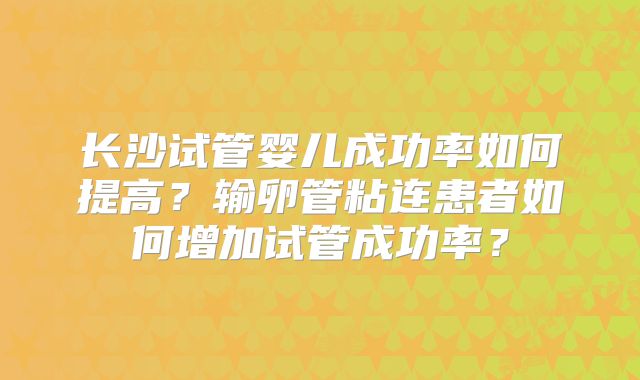 长沙试管婴儿成功率如何提高?输卵管粘连患者如何增加试管成功率?