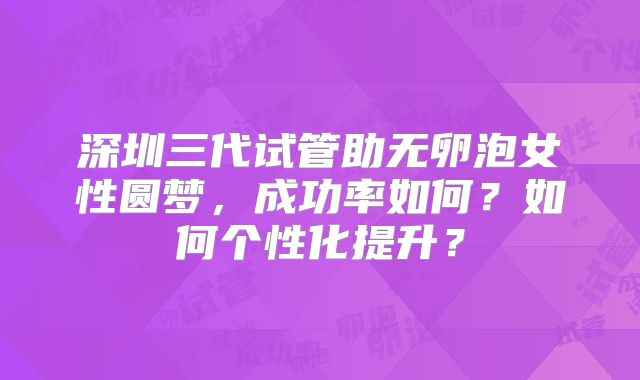 深圳三代试管助无卵泡女性圆梦，成功率如何？如何个性化提升？