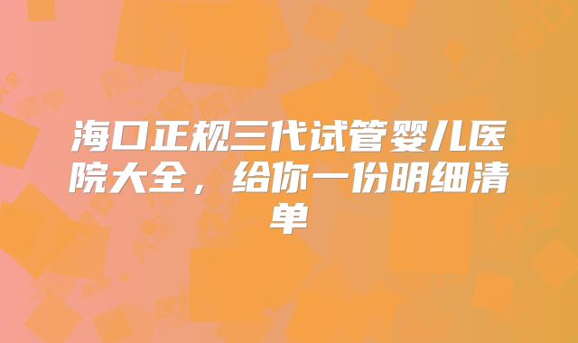 海口正规三代试管婴儿医院大全,给你一份明细清单