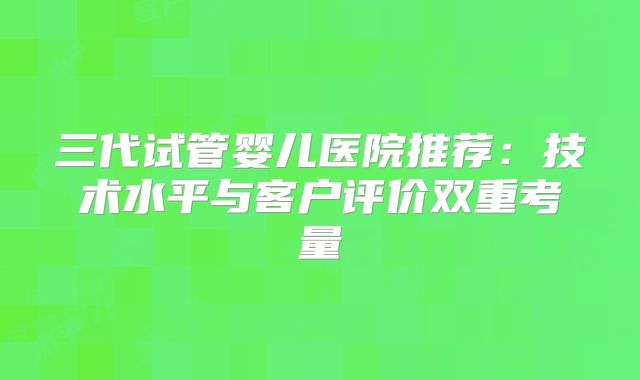 三代试管婴儿医院推荐:技术水平与客户评价双重考量