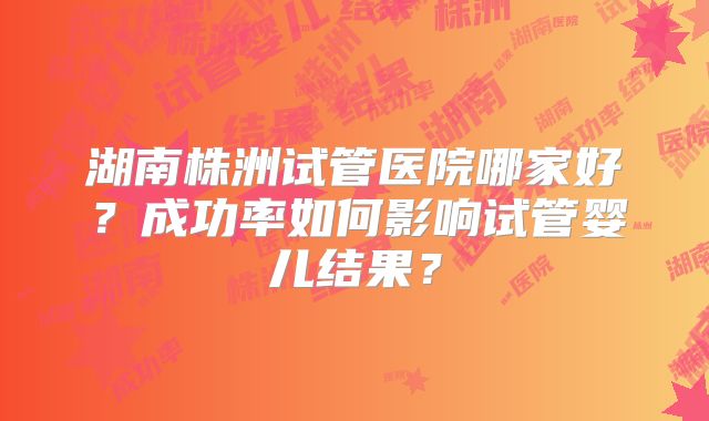 湖南株洲试管医院哪家好?成功率如何影响试管婴儿结果?