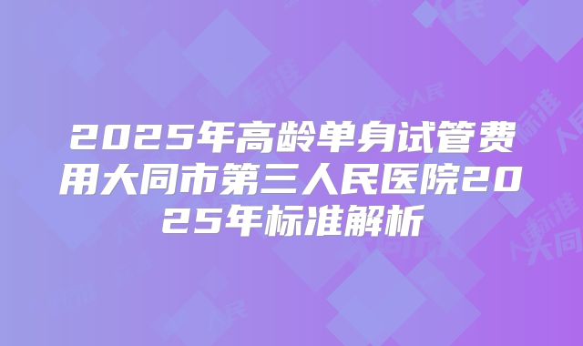 2025年高龄单身试管费用大同市第三人民医院2025年标准解析