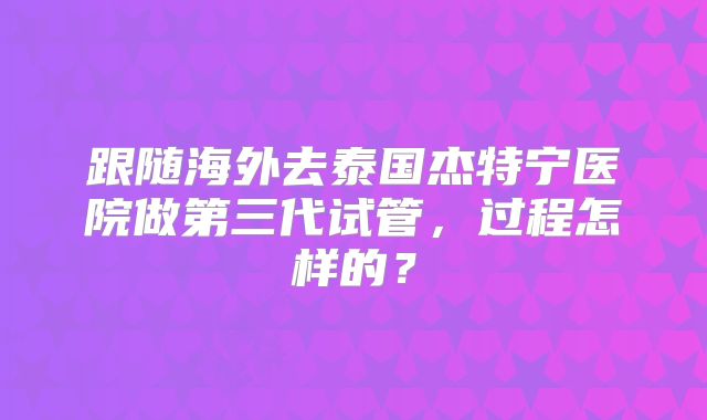 跟随海外去泰国杰特宁医院做第三代试管，过程怎样的？