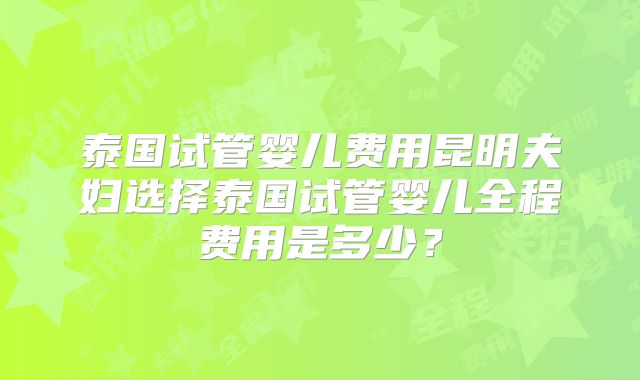 泰国试管婴儿费用昆明夫妇选择泰国试管婴儿全程费用是多少？