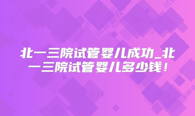 北一三院试管婴儿成功_北一三院试管婴儿多少钱!