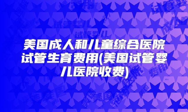 美国成人和儿童综合医院试管生育费用(美国试管婴儿医院收费)