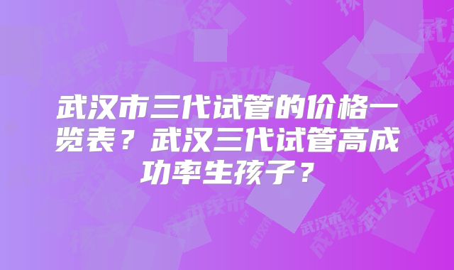 武汉市三代试管的价格一览表？武汉三代试管高成功率生孩子？