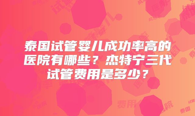 泰国试管婴儿成功率高的医院有哪些？杰特宁三代试管费用是多少？