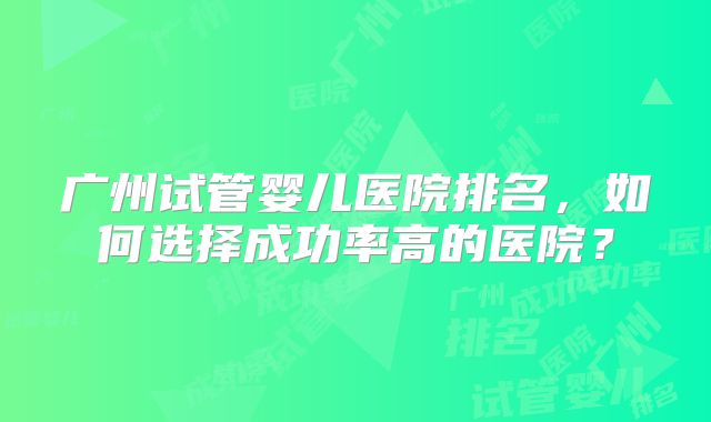 广州试管婴儿医院排名,如何选择成功率高的医院?