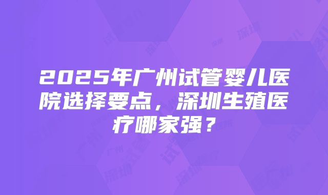 2025年广州试管婴儿医院选择要点，深圳生殖医疗哪家强？