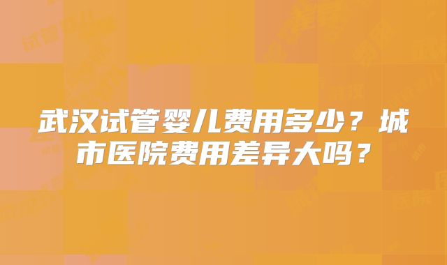 武汉试管婴儿费用多少？城市医院费用差异大吗？