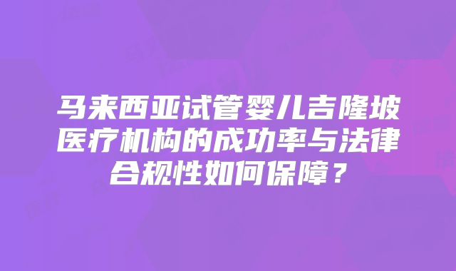 马来西亚试管婴儿吉隆坡医疗机构的成功率与法律合规性如何保障?