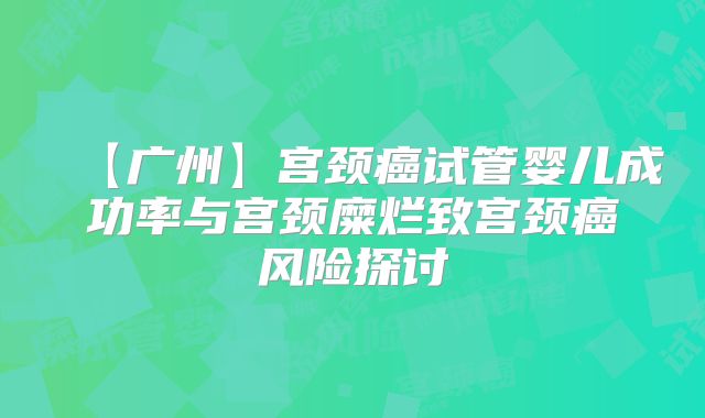 【广州】宫颈癌试管婴儿成功率与宫颈糜烂致宫颈癌风险探讨