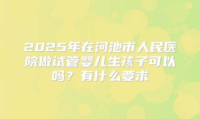 2025年在河池市人民医院做试管婴儿生孩子可以吗?有什么要求