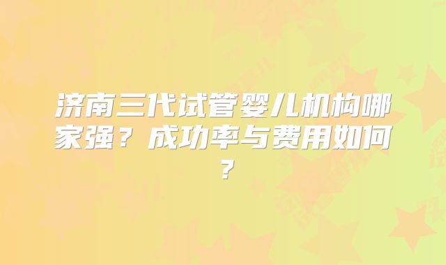 济南三代试管婴儿机构哪家强？成功率与费用如何？
