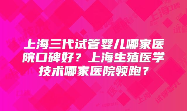 上海三代试管婴儿哪家医院口碑好？上海生殖医学技术哪家医院领跑？