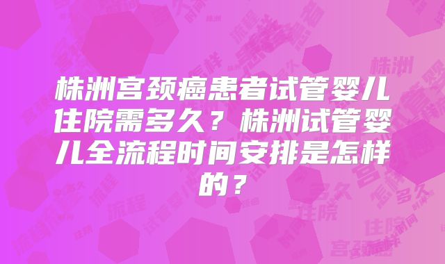 株洲宫颈癌患者试管婴儿住院需多久?株洲试管婴儿全流程时间安排是怎样的?