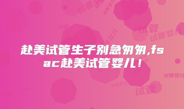 赴美试管生子别急匆匆,fsac赴美试管婴儿!