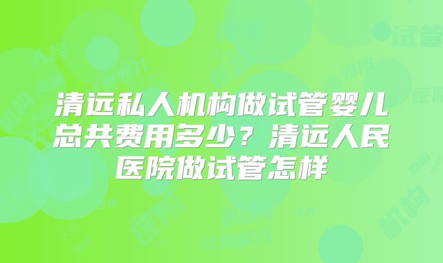 清远私人机构做试管婴儿总共费用多少?清远人民医院做试管怎样