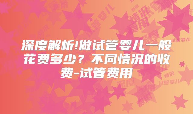 深度解析!做试管婴儿一般花费多少？不同情况的收费-试管费用